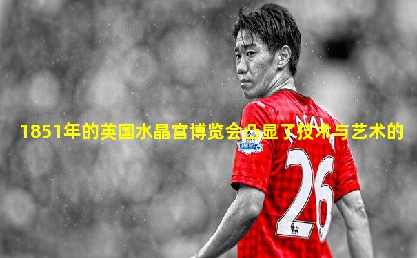1851年的英国水晶宫博览会凸显了技术与艺术的