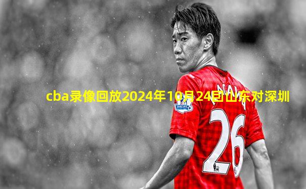 cba录像回放2024年10月24囙山东对深圳