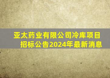 亚太药业有限公司冷库项目招标公告2024年最新消息