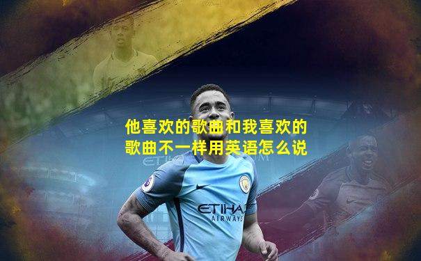 他喜欢的歌曲和我喜欢的歌曲不一样用英语怎么说