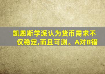 凯恩斯学派认为货币需求不仅稳定,而且可测。A对B错