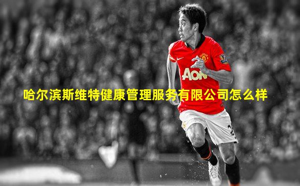 哈尔滨斯维特健康管理服务有限公司怎么样