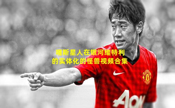 嘎斯星人在银河维特利的实体化的怪兽视频合集