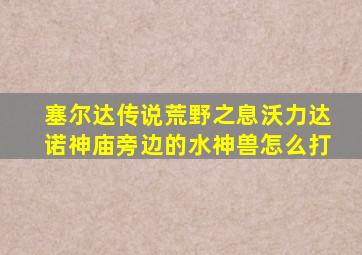 塞尔达传说荒野之息沃力达诺神庙旁边的水神兽怎么打