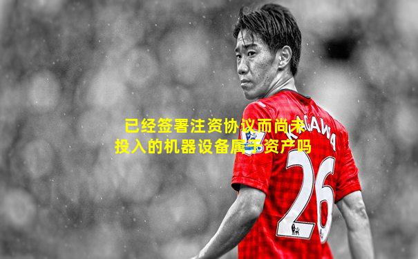 已经签署注资协议而尚未投入的机器设备属于资产吗