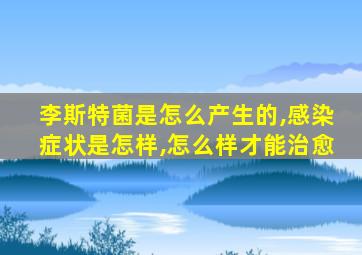 李斯特菌是怎么产生的,感染症状是怎样,怎么样才能治愈