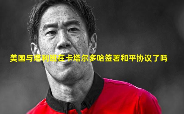 美国与塔利班在卡塔尔多哈签署和平协议了吗