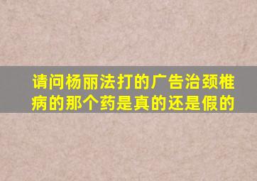 请问杨丽法打的广告治颈椎病的那个药是真的还是假的