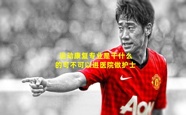 运动康复专业是干什么的可不可以进医院做护士