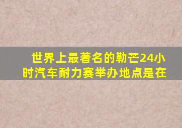世界上最著名的勒芒24小时汽车耐力赛举办地点是在