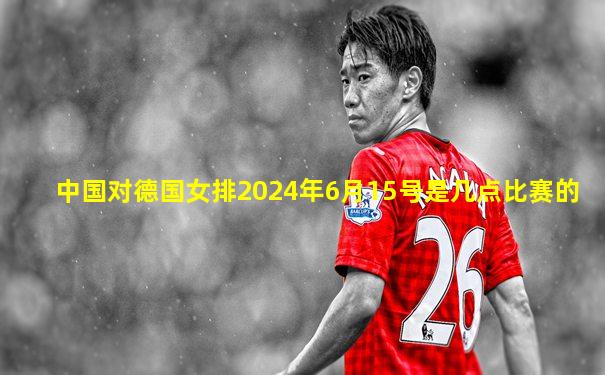 中国对德国女排2024年6月15号是几点比赛的