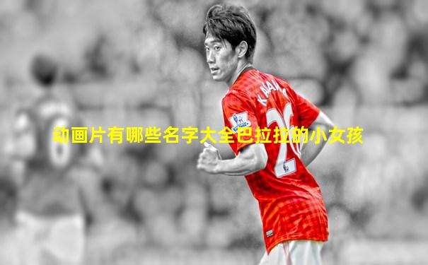 动画片有哪些名字大全巴拉拉的小女孩