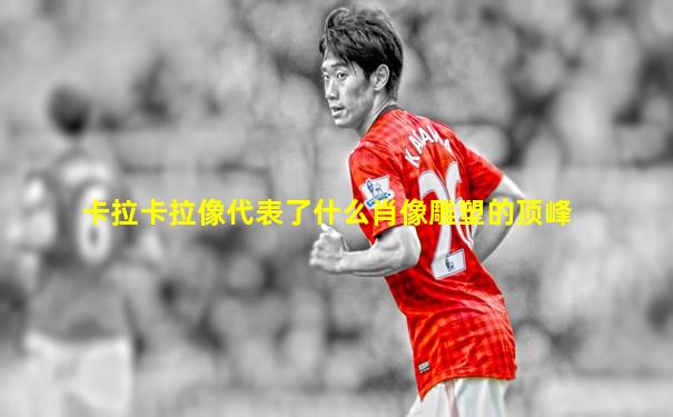 卡拉卡拉像代表了什么肖像雕塑的顶峰