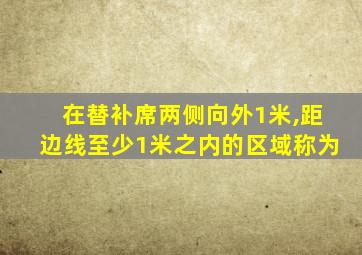 在替补席两侧向外1米,距边线至少1米之内的区域称为