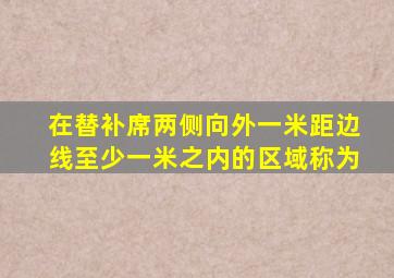 在替补席两侧向外一米距边线至少一米之内的区域称为