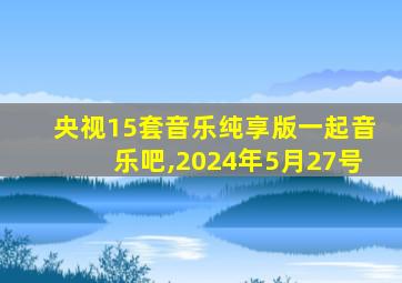 央视15套音乐纯享版一起音乐吧,2024年5月27号
