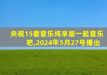 央视15套音乐纯享版一起音乐吧,2024年5月27号播出