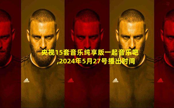 央视15套音乐纯享版一起音乐吧,2024年5月27号播出时间