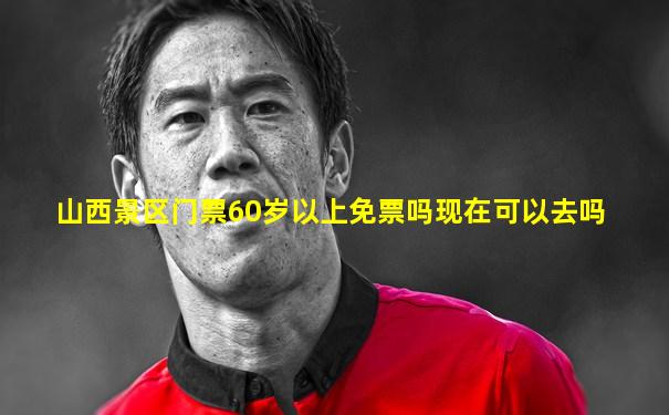 山西景区门票60岁以上免票吗现在可以去吗