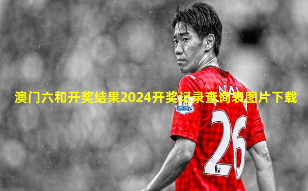 澳门六和开奖结果2024开奖记录查询表图片下载