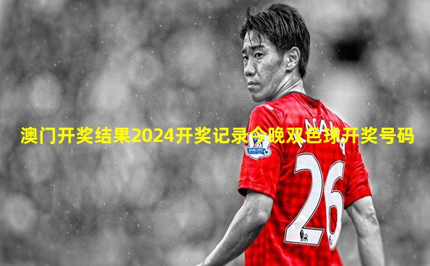 澳门开奖结果2024开奖记录今晚双色球开奖号码