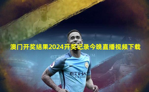 澳门开奖结果2024开奖记录今晚直播视频下载