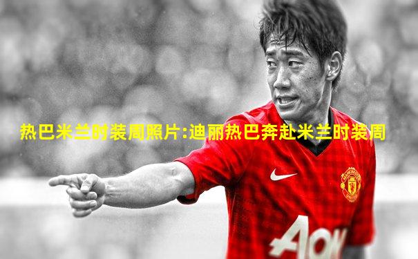 热巴米兰时装周照片:迪丽热巴奔赴米兰时装周