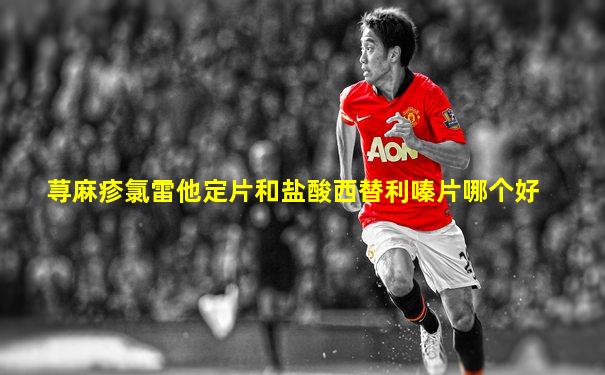 荨麻疹氯雷他定片和盐酸西替利嗪片哪个好
